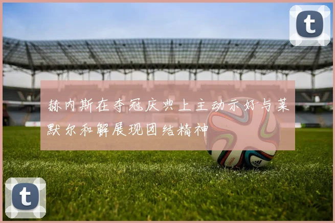 赫内斯在夺冠庆典上主动示好与莱默尔和解展现团结精神