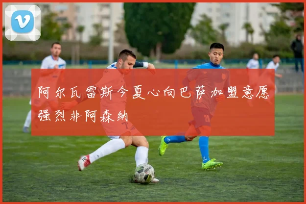 阿尔瓦雷斯今夏心向巴萨加盟意愿强烈非阿森纳