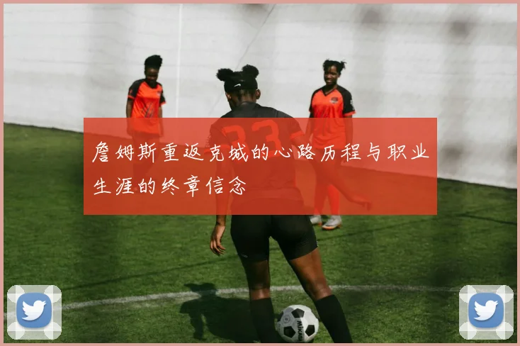 詹姆斯重返克城的心路历程与职业生涯的终章信念