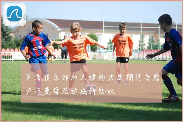 罗马俱乐部加大续约力度期待与詹卢卡曼奇尼达成新协议