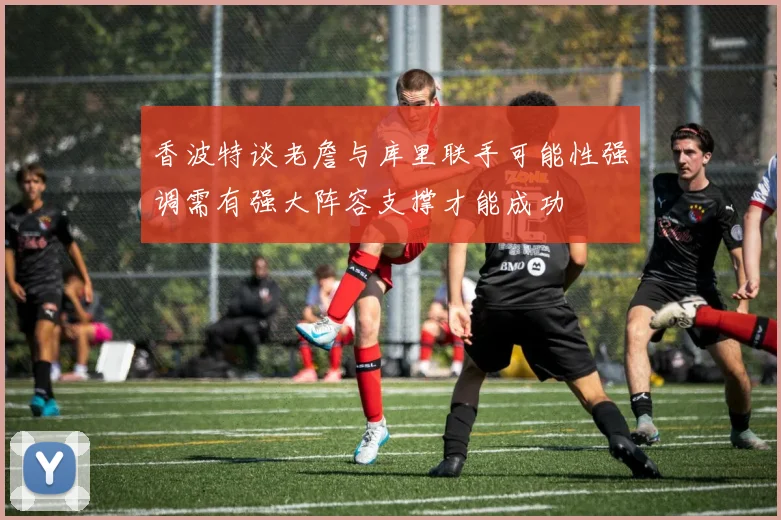 香波特谈老詹与库里联手可能性强调需有强大阵容支撑才能成功