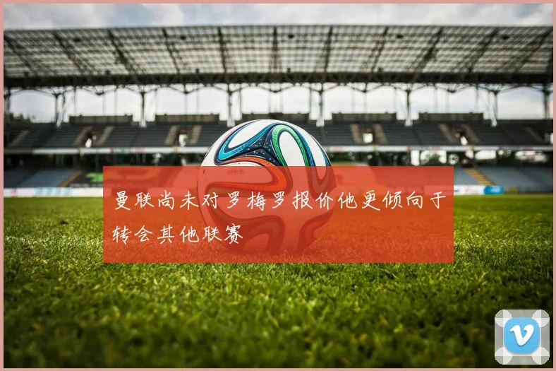 曼联尚未对罗梅罗报价他更倾向于转会其他联赛