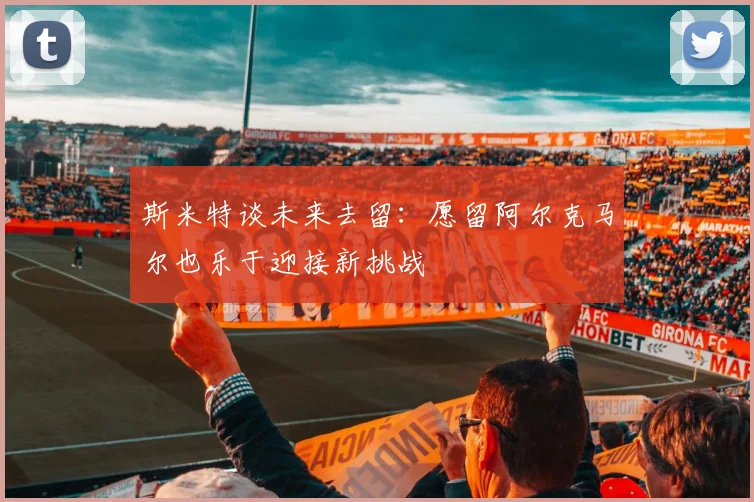 斯米特谈未来去留：愿留阿尔克马尔也乐于迎接新挑战