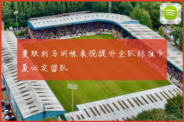 曼联利马训练表现提升全队标准今夏必定留队