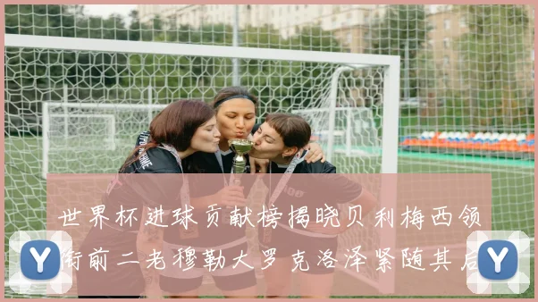 世界杯进球贡献榜揭晓贝利梅西领衔前二老穆勒大罗克洛泽紧随其后