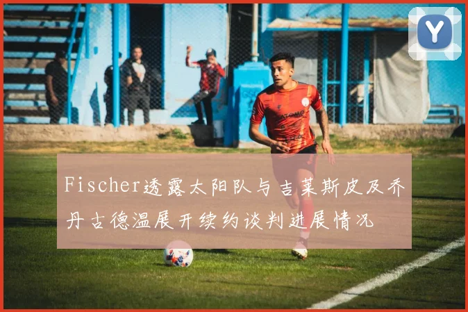 Fischer透露太阳队与吉莱斯皮及乔丹古德温展开续约谈判进展情况