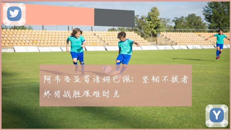 阿韦洛亚寄语姆巴佩：坚韧不拔者终将战胜艰难时光