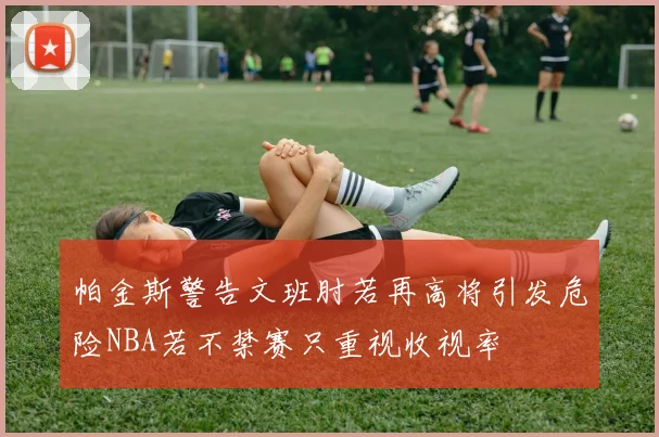 帕金斯警告文班肘若再高将引发危险NBA若不禁赛只重视收视率